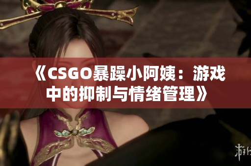 《CSGO暴躁小阿姨：游戏中的抑制与情绪管理》