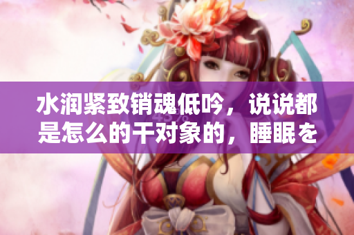 水润紧致销魂低吟，说说都是怎么的干对象的，睡眠を取らなくてもいい，睡觉抓着小鸡一晚上会怎样，睡过年纪最大的多少岁六十多，水润紧致销魂低吟古代900
