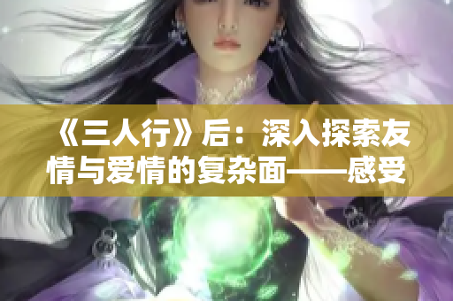 《三人行》后：深入探索友情与爱情的复杂面——感受真实情感的成长之旅