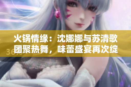 火锅情缘：沈娜娜与苏清歌团聚热舞，味蕾盛宴再次绽放
