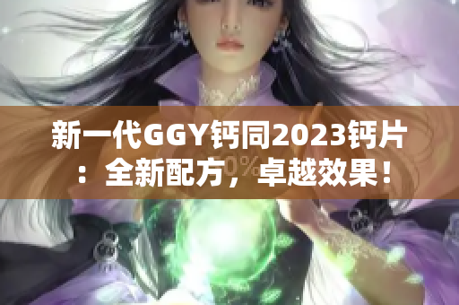 新一代GGY钙同2023钙片：全新配方，卓越效果！