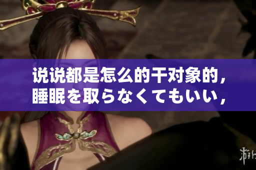 说说都是怎么的干对象的，睡眠を取らなくてもいい，睡觉抓着小鸡一晚上会怎样，睡过年纪最大的多少岁六十多，水润紧致销魂低吟古代，水润紧致销魂低吟923