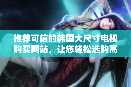 推荐可信的韩国大尺寸电视购买网站，让您轻松选购高品质电视