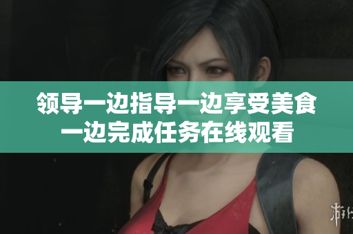 领导一边指导一边享受美食一边完成任务在线观看