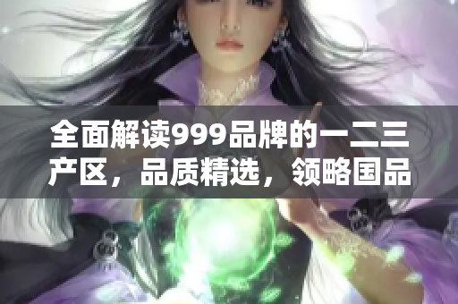 全面解读999品牌的一二三产区，品质精选，领略国品风采
