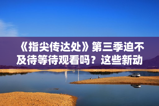 《指尖传达处》第三季迫不及待等待观看吗？这些新动向一定会让你兴奋不已！