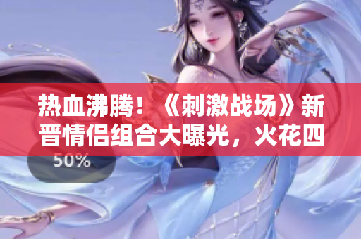 热血沸腾！《刺激战场》新晋情侣组合大曝光，火花四溅的战场之爱！