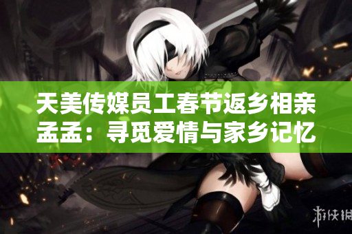 天美传媒员工春节返乡相亲孟孟：寻觅爱情与家乡记忆的交汇