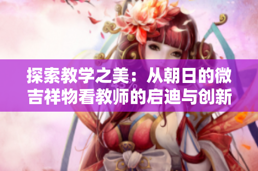 探索教学之美：从朝日的微吉祥物看教师的启迪与创新