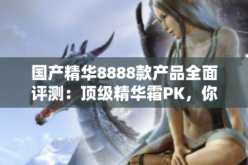 国产精华8888款产品全面评测：顶级精华霜PK，你的肌肤最适合哪一款？
