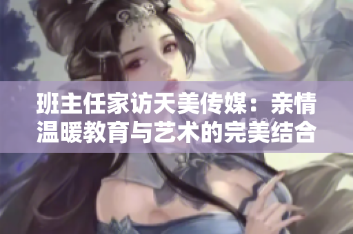 班主任家访天美传媒：亲情温暖教育与艺术的完美结合