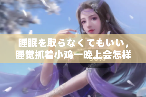 睡眠を取らなくてもいい，睡觉抓着小鸡一晚上会怎样，睡过年纪最大的多少岁六十多，水润紧致销魂低吟古代，水润紧致销魂低吟，说说都是怎么的干对象的268