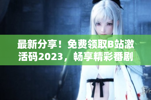 最新分享！免费领取B站激活码2023，畅享精彩番剧与弹幕文化