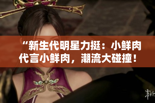 “新生代明星力挺：小鲜肉代言小鲜肉，潮流大碰撞！”