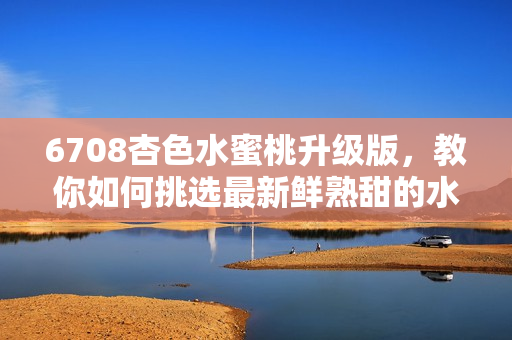 6708杏色水蜜桃升级版，教你如何挑选最新鲜熟甜的水蜜桃