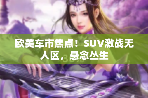欧美车市焦点！SUV激战无人区，悬念丛生