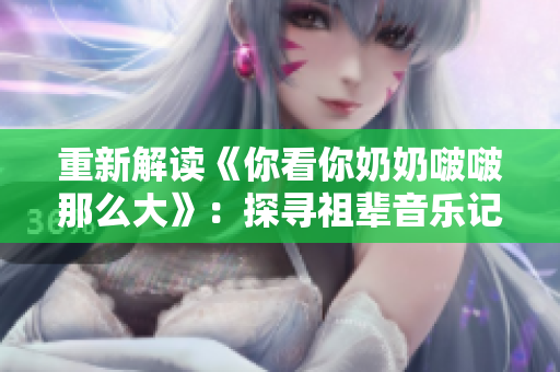 重新解读《你看你奶奶啵啵那么大》：探寻祖辈音乐记忆。