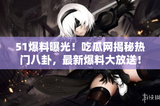 51爆料曝光！吃瓜网揭秘热门八卦，最新爆料大放送！
