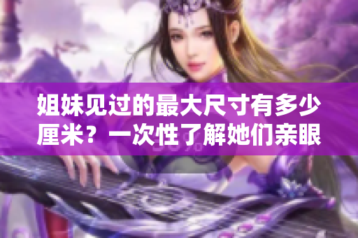姐妹见过的最大尺寸有多少厘米？一次性了解她们亲眼见到的最大尺寸的纪录！