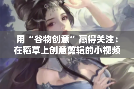 用“谷物创意”赢得关注：在稻草上创意剪辑的小视频助您脱颖而出