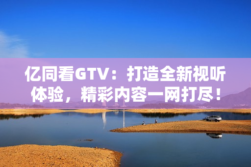 亿同看GTV：打造全新视听体验，精彩内容一网打尽！