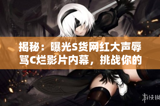 揭秘：曝光S货网红大声辱骂C烂影片内幕，挑战你的SB观念