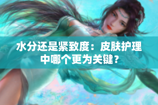 水分还是紧致度：皮肤护理中哪个更为关键？