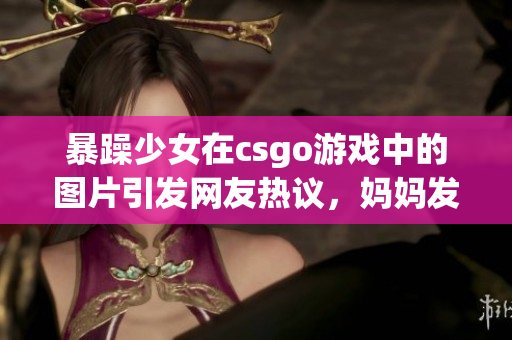 暴躁少女在csgo游戏中的图片引发网友热议，妈妈发声为女儿辩护