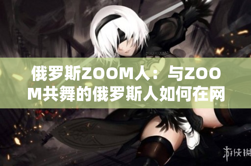 俄罗斯ZOOM人：与ZOOM共舞的俄罗斯人如何在网络世界中展现魅力