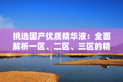 挑选国产优质精华液：全面解析一区、二区、三区的精华品牌推荐与比较