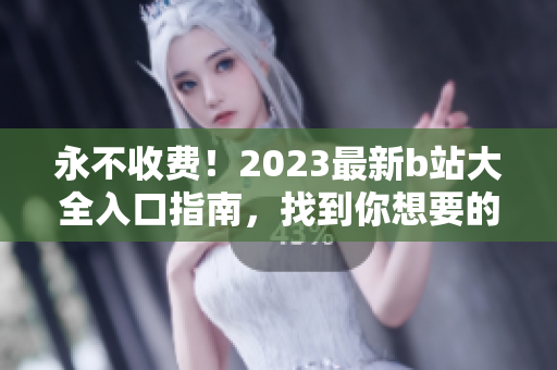 永不收费！2023最新b站大全入口指南，找到你想要的视频内容