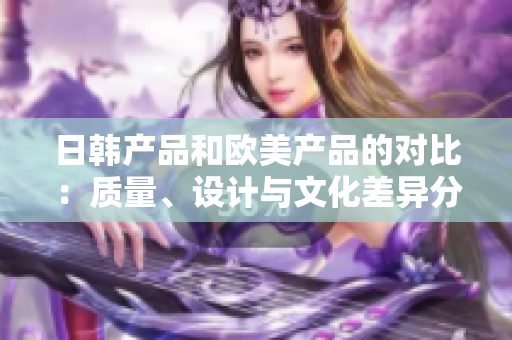 日韩产品和欧美产品的对比：质量、设计与文化差异分析