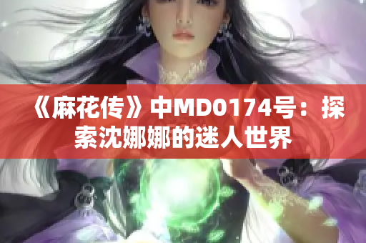 《麻花传》中MD0174号：探索沈娜娜的迷人世界