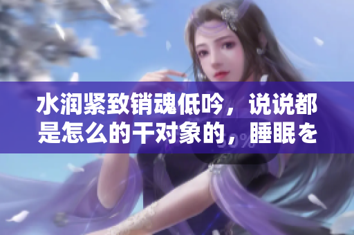 水润紧致销魂低吟，说说都是怎么的干对象的，睡眠を取らなくてもいい，睡觉抓着小鸡一晚上会怎样，睡过年纪最大的多少岁六十多，水润紧致销魂低吟古代990