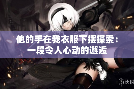 他的手在我衣服下摆探索：一段令人心动的邂逅