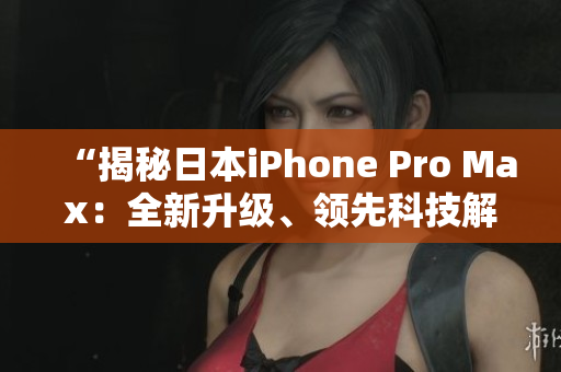 “揭秘日本iPhone Pro Max：全新升级、领先科技解读！”