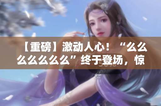 【重磅】激动人心！“么么么么么么么”终于登场，惊艳亮相！