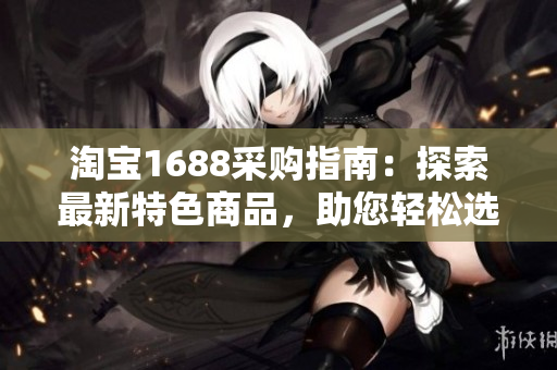 淘宝1688采购指南：探索最新特色商品，助您轻松选购最佳产品！