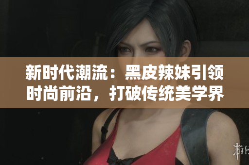新时代潮流：黑皮辣妹引领时尚前沿，打破传统美学界限，彰显独特个性