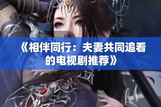 《相伴同行：夫妻共同追看的电视剧推荐》