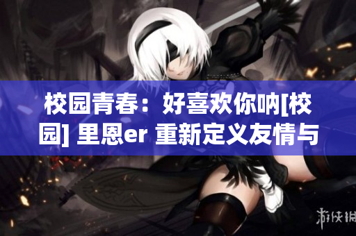 校园青春：好喜欢你呐[校园] 里恩er 重新定义友情与爱情