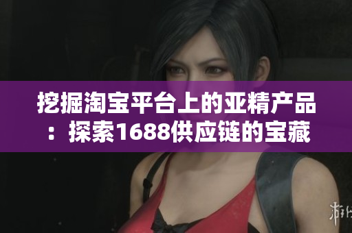 挖掘淘宝平台上的亚精产品：探索1688供应链的宝藏