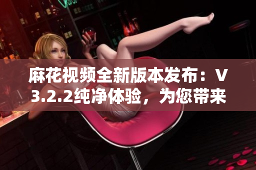 麻花视频全新版本发布：V3.2.2纯净体验，为您带来更清新的视频享受