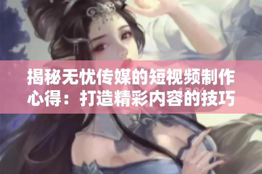 揭秘无忧传媒的短视频制作心得：打造精彩内容的技巧大揭秘！