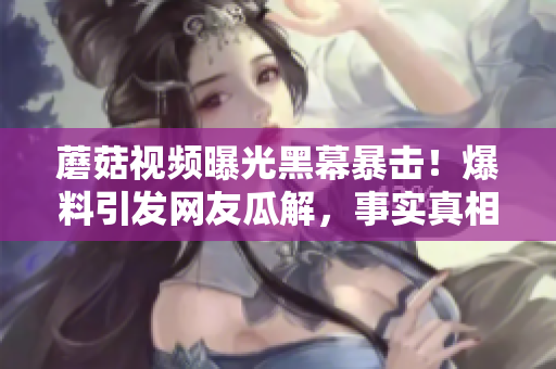蘑菇视频曝光黑幕暴击！爆料引发网友瓜解，事实真相让人震惊!