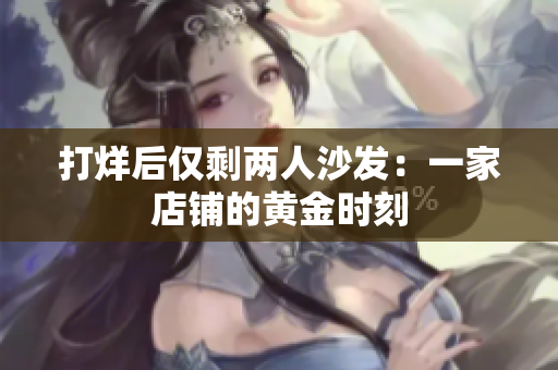 打烊后仅剩两人沙发：一家店铺的黄金时刻
