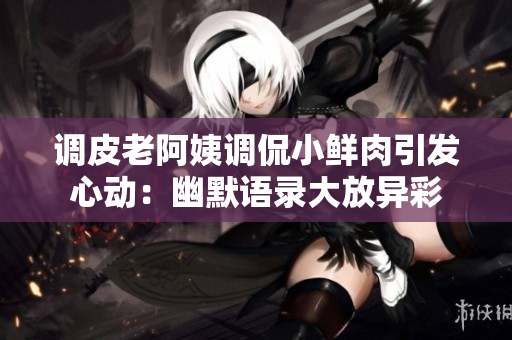 调皮老阿姨调侃小鲜肉引发心动：幽默语录大放异彩