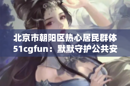 北京市朝阳区热心居民群体51cgfun：默默守护公共安全的幕后英雄
