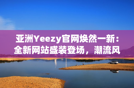 亚洲Yeezy官网焕然一新：全新网站盛装登场，潮流风潮再次引爆！
