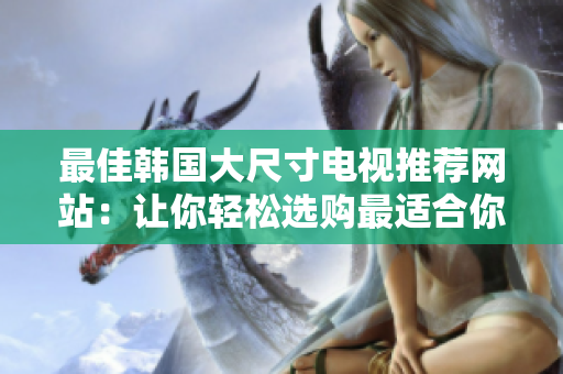 最佳韩国大尺寸电视推荐网站：让你轻松选购最适合你的电视